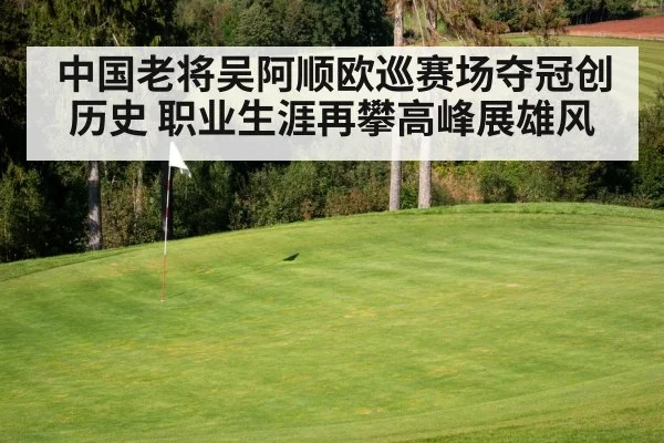 中国老将吴阿顺欧巡赛场夺冠创历史 职业生涯再攀高峰展雄风