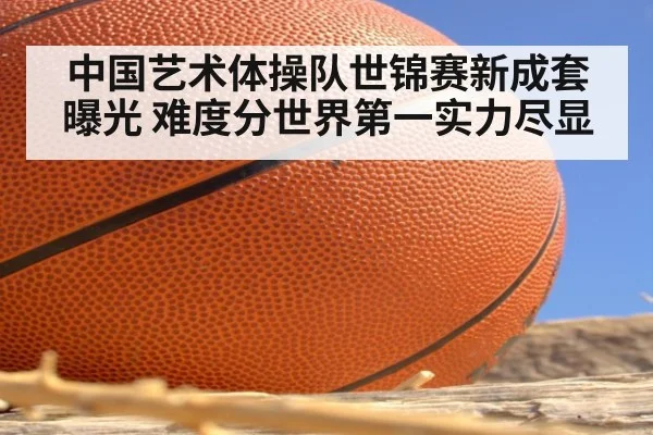中国艺术体操队世锦赛新成套曝光 难度分世界第一实力尽显